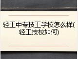 轻工中专技工学校怎么样(轻工技校如何)
