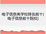 电子信息类学校排名前十(电子信息前十院校)
