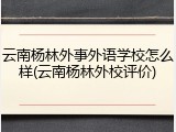 云南杨林外事外语学校怎么样(云南杨林外校评价)