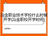 冶金职业技术学校什么时候开学(冶金职校开学时间)