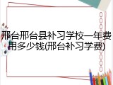 邢台邢台县补习学校一年费用多少钱(邢台补习学费)