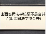 山西省司法学校是不是合并了(山西司法学校合并)