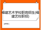 福建艺术学校职高招生(福建艺校职招)