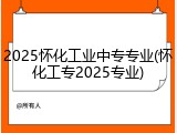 2025怀化工业中专专业(怀化工专2025专业)