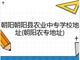 朝阳朝阳县农业中专学校地址(朝阳农专地址)