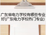 广东省电力学校有哪些专业好(广东电力学校热门专业)