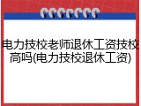 电力技校老师退休工资技校高吗(电力技校退休工资)