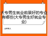 大专男生就业前景好的专业有哪些(大专男生好就业专业)