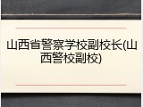 山西省警察学校副校长(山西警校副校)