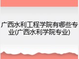 广西水利工程学院有哪些专业(广西水利学院专业)