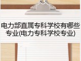 电力部直属专科学校有哪些专业(电力专科学校专业)