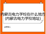 内蒙古电力学校在什么地方(内蒙古电力学校地址)