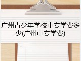 广州青少年学校中专学费多少(广州中专学费)