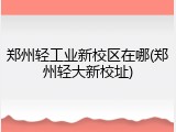 郑州轻工业新校区在哪(郑州轻大新校址)