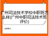 广州司法技术学校中职班怎么样(广州中职司法技术班评价)