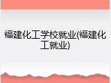 福建化工学校就业(福建化工就业)
