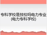 专科学校是技校吗电力专业(电力专科学校)