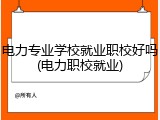 电力专业学校就业职校好吗(电力职校就业)