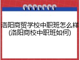 洛阳商贸学校中职班怎么样(洛阳商校中职班如何)