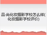 品&middot;尚化妆摄影学校怎么样(化妆摄影学校评价)