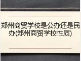 郑州商贸学校是公办还是民办(郑州商贸学校性质)