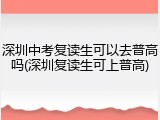 深圳中考复读生可以去普高吗(深圳复读生可上普高)