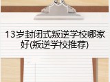 13岁封闭式叛逆学校哪家好(叛逆学校推荐)