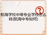航海学校中等专业学校怎么样(航海中专如何)