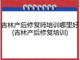 吉林产后修复师培训哪里好(吉林产后修复培训)