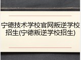 宁德技术学校官网叛逆学校招生(宁德叛逆学校招生)