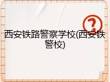 西安铁路警察学校(西安铁警校)