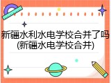 新疆水利水电学校合并了吗(新疆水电学校合并)