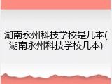 湖南永州科技学校是几本(湖南永州科技学校几本)