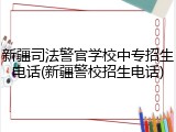 新疆司法警官学校中专招生电话(新疆警校招生电话)