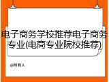 电子商务学校推荐电子商务专业(电商专业院校推荐)