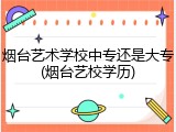 烟台艺术学校中专还是大专(烟台艺校学历)