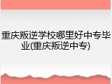 重庆叛逆学校哪里好中专毕业(重庆叛逆中专)