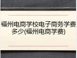 福州电商学校电子商务学费多少(福州电商学费)