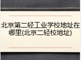 北京第二轻工业学校地址在哪里(北京二轻校地址)