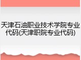 天津石油职业技术学院专业代码(天津职院专业代码)
