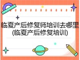 临夏产后修复师培训去哪里(临夏产后修复培训)