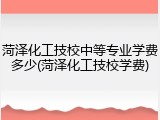 菏泽化工技校中等专业学费多少(菏泽化工技校学费)