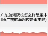 广东航海院校怎么样是重本吗(广东航海院校是重本吗)