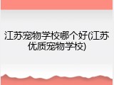 江苏宠物学校哪个好(江苏优质宠物学校)