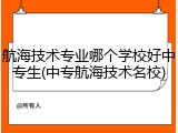 航海技术专业哪个学校好中专生(中专航海技术名校)