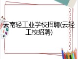 云南轻工业学校招聘(云轻工校招聘)