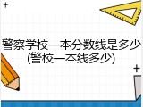 警察学校一本分数线是多少(警校一本线多少)