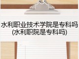 水利职业技术学院是专科吗(水利职院是专科吗)