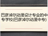 巴彦淖尔动漫设计专业的中专学校(巴彦淖尔动漫中专)