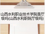 山西水利职业技术学院是厅级吗(山西水利职院厅级吗)